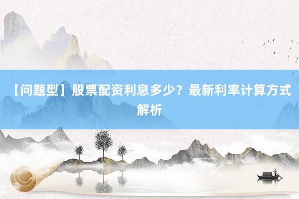 【问题型】股票配资利息多少？最新利率计算方式解析