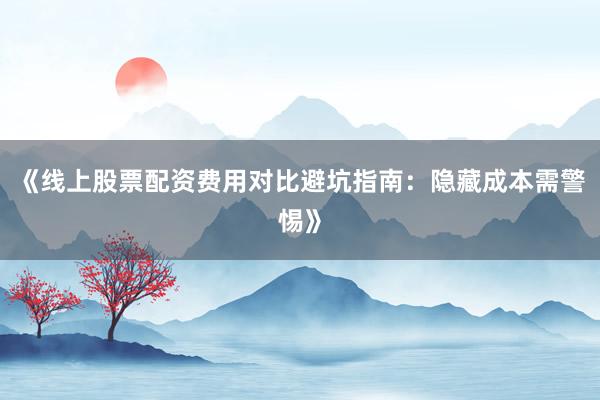 《线上股票配资费用对比避坑指南：隐藏成本需警惕》