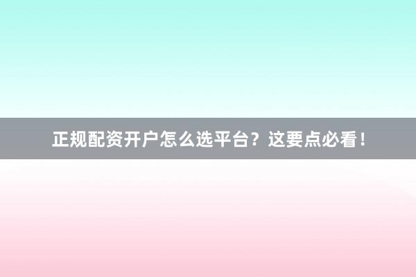 正规配资开户怎么选平台？这要点必看！