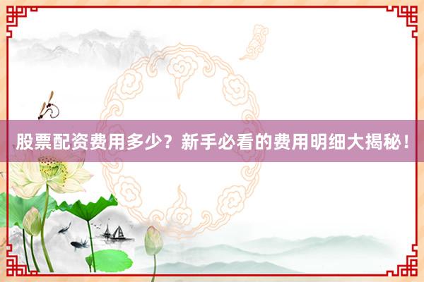 股票配资费用多少？新手必看的费用明细大揭秘！