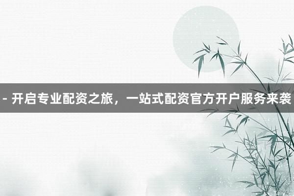 - 开启专业配资之旅，一站式配资官方开户服务来袭