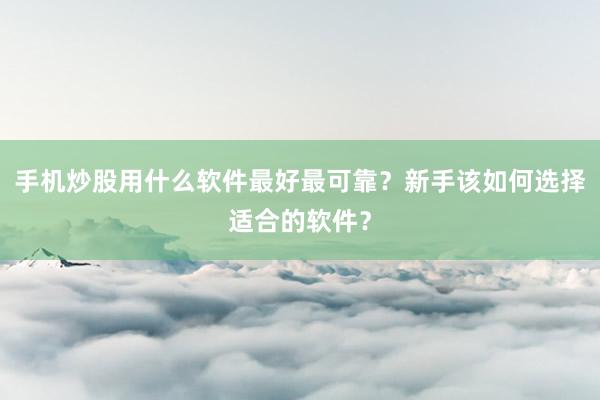 手机炒股用什么软件最好最可靠？新手该如何选择适合的软件？