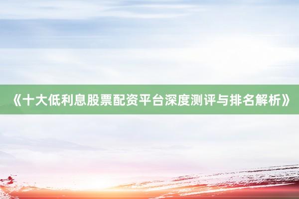 《十大低利息股票配资平台深度测评与排名解析》