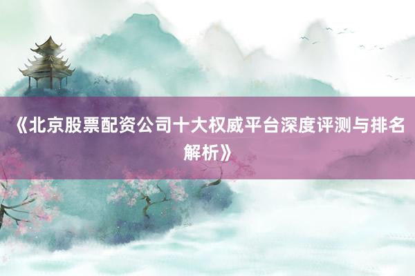 《北京股票配资公司十大权威平台深度评测与排名解析》