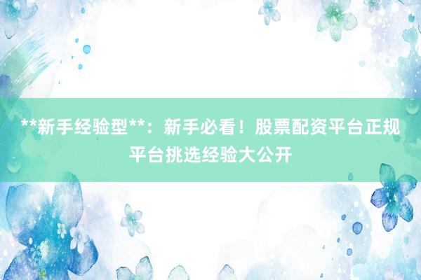 **新手经验型**：新手必看！股票配资平台正规平台挑选经验大公开
