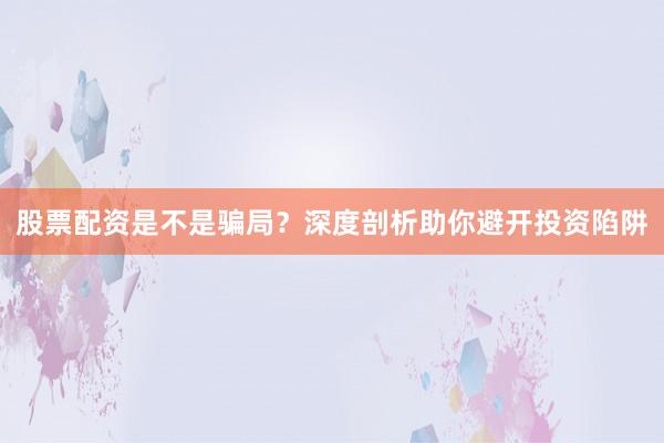 股票配资是不是骗局？深度剖析助你避开投资陷阱