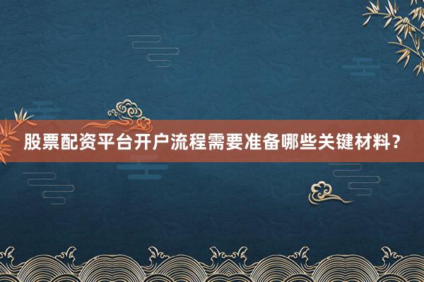 股票配资平台开户流程需要准备哪些关键材料？