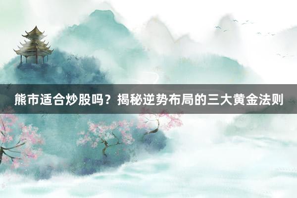 熊市适合炒股吗？揭秘逆势布局的三大黄金法则