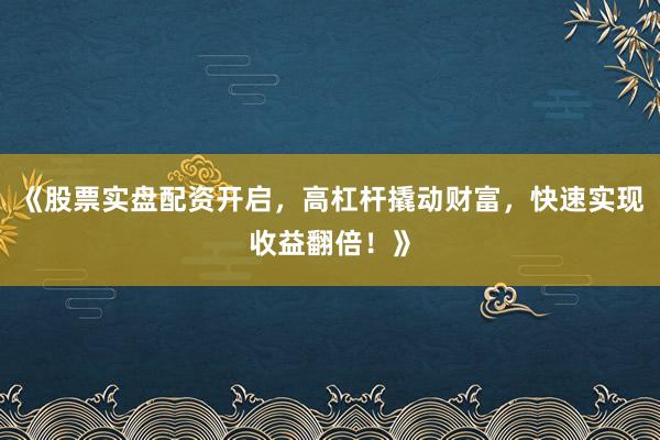 《股票实盘配资开启，高杠杆撬动财富，快速实现收益翻倍！》