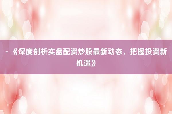 - 《深度剖析实盘配资炒股最新动态，把握投资新机遇》