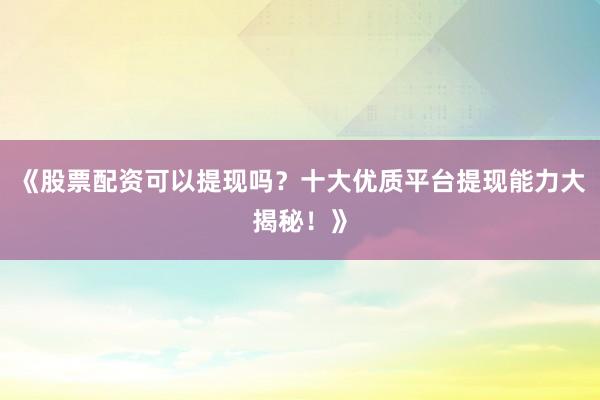 《股票配资可以提现吗？十大优质平台提现能力大揭秘！》