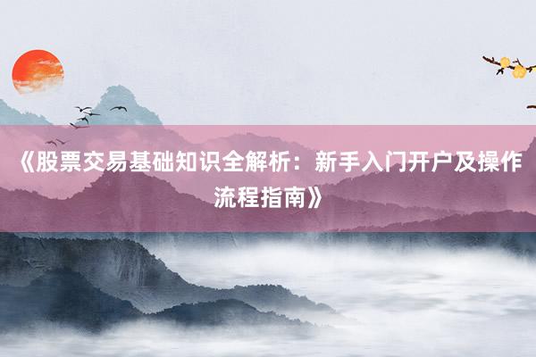 《股票交易基础知识全解析：新手入门开户及操作流程指南》