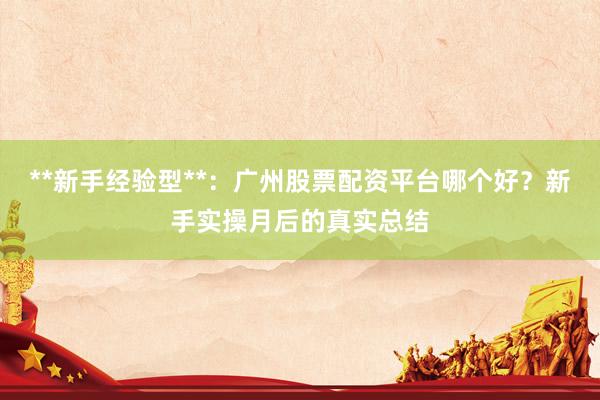 **新手经验型**：广州股票配资平台哪个好？新手实操月后的真实总结