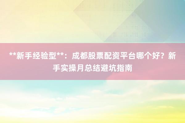 **新手经验型**：成都股票配资平台哪个好？新手实操月总结避坑指南
