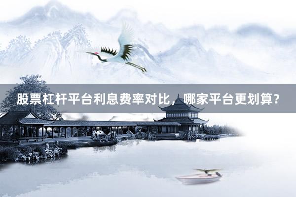 股票杠杆平台利息费率对比，哪家平台更划算？
