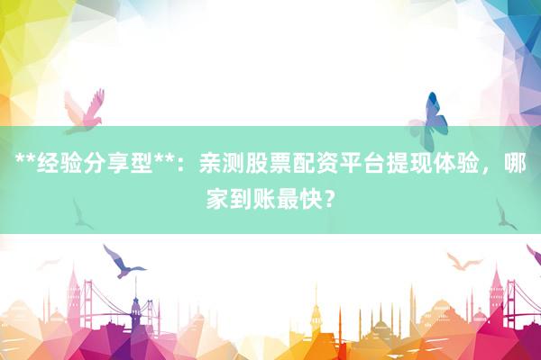**经验分享型**：亲测股票配资平台提现体验，哪家到账最快？