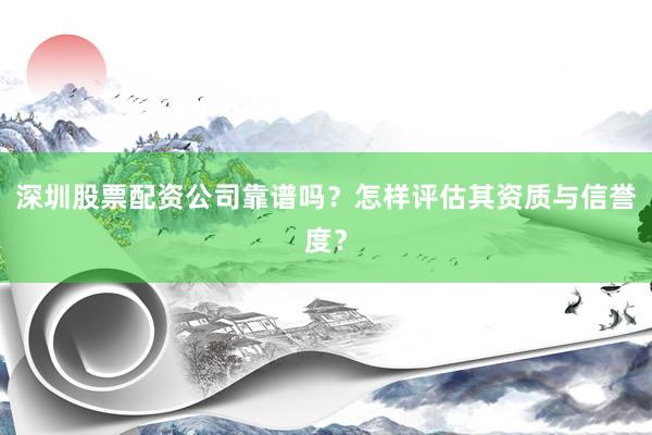 深圳股票配资公司靠谱吗？怎样评估其资质与信誉度？