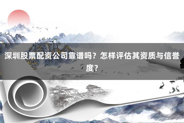 深圳股票配资公司靠谱吗？怎样评估其资质与信誉度？