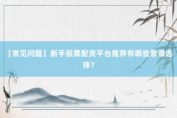 【常见问题】新手股票配资平台推荐有哪些靠谱选择？