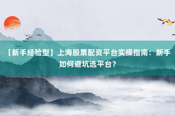 【新手经验型】上海股票配资平台实操指南：新手如何避坑选平台？