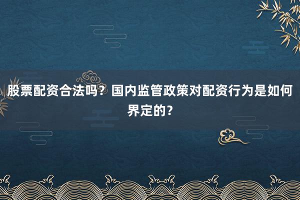 股票配资合法吗？国内监管政策对配资行为是如何界定的？