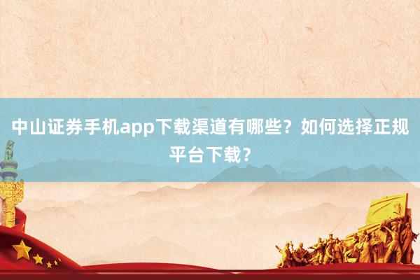 中山证券手机app下载渠道有哪些？如何选择正规平台下载？