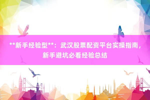 **新手经验型**：武汉股票配资平台实操指南，新手避坑必看经验总结