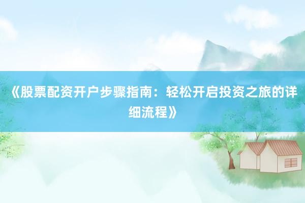 《股票配资开户步骤指南：轻松开启投资之旅的详细流程》