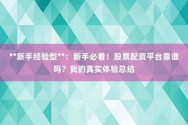 **新手经验型**：新手必看！股票配资平台靠谱吗？我的真实体验总结