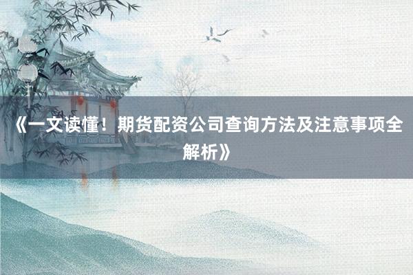 《一文读懂！期货配资公司查询方法及注意事项全解析》