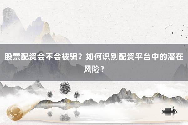 股票配资会不会被骗？如何识别配资平台中的潜在风险？