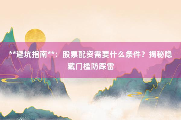 **避坑指南**：股票配资需要什么条件？揭秘隐藏门槛防踩雷