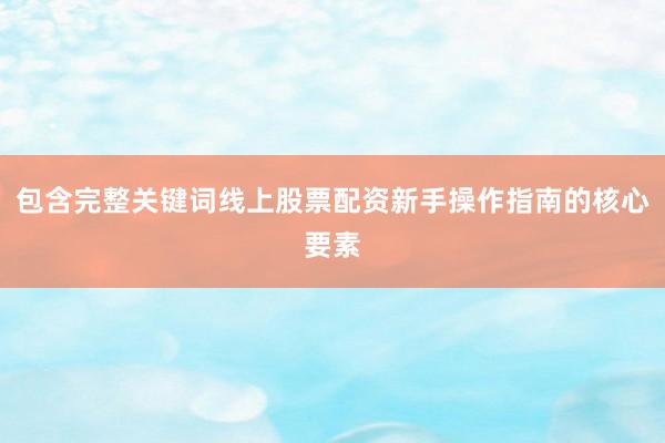 包含完整关键词线上股票配资新手操作指南的核心要素