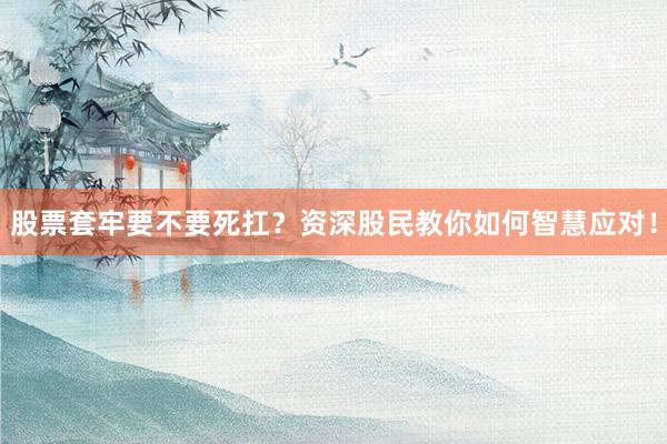 股票套牢要不要死扛？资深股民教你如何智慧应对！
