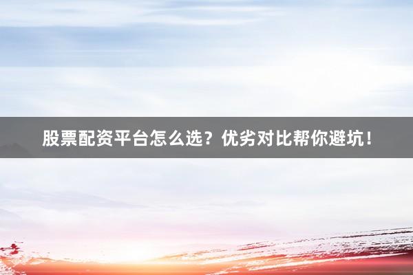 股票配资平台怎么选？优劣对比帮你避坑！