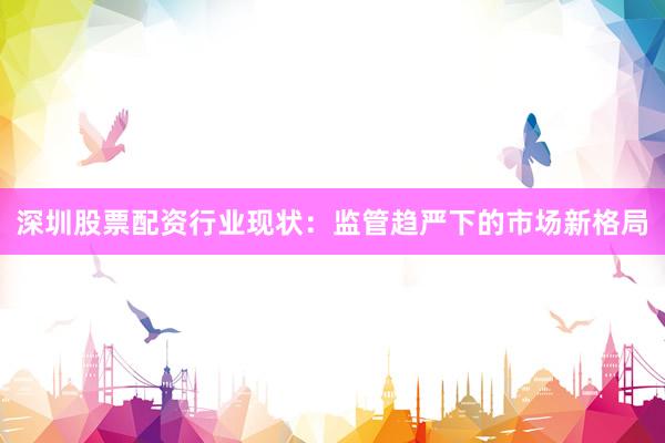 深圳股票配资行业现状：监管趋严下的市场新格局
