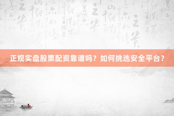 正规实盘股票配资靠谱吗？如何挑选安全平台？