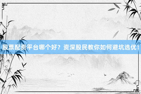 股票配资平台哪个好？资深股民教你如何避坑选优！