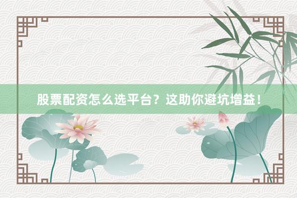 股票配资怎么选平台？这助你避坑增益！