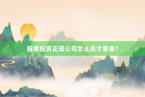 股票配资正规公司怎么选才靠谱？