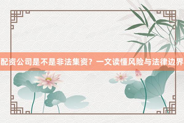 配资公司是不是非法集资？一文读懂风险与法律边界