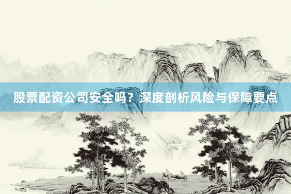 股票配资公司安全吗？深度剖析风险与保障要点