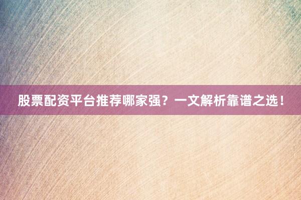 股票配资平台推荐哪家强？一文解析靠谱之选！