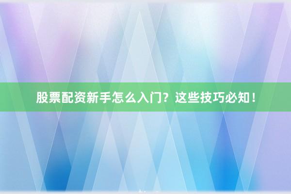 股票配资新手怎么入门？这些技巧必知！