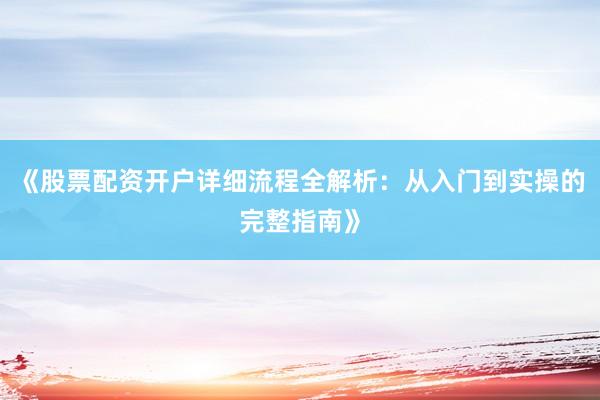 《股票配资开户详细流程全解析：从入门到实操的完整指南》