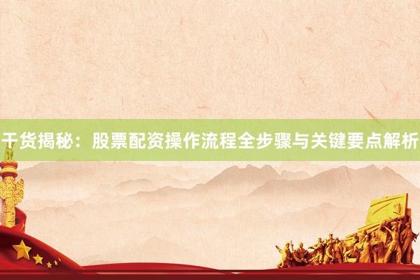 干货揭秘：股票配资操作流程全步骤与关键要点解析
