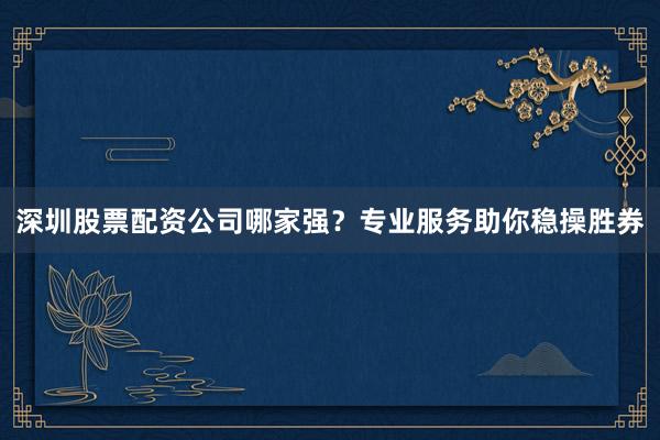 深圳股票配资公司哪家强？专业服务助你稳操胜券
