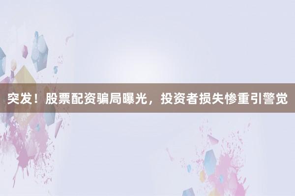 突发！股票配资骗局曝光，投资者损失惨重引警觉