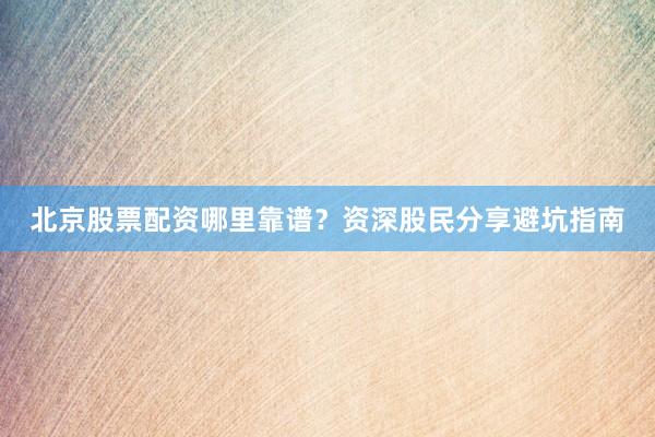 北京股票配资哪里靠谱？资深股民分享避坑指南