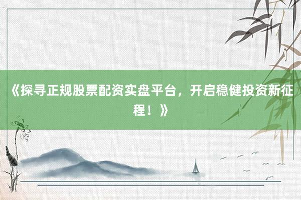 《探寻正规股票配资实盘平台，开启稳健投资新征程！》